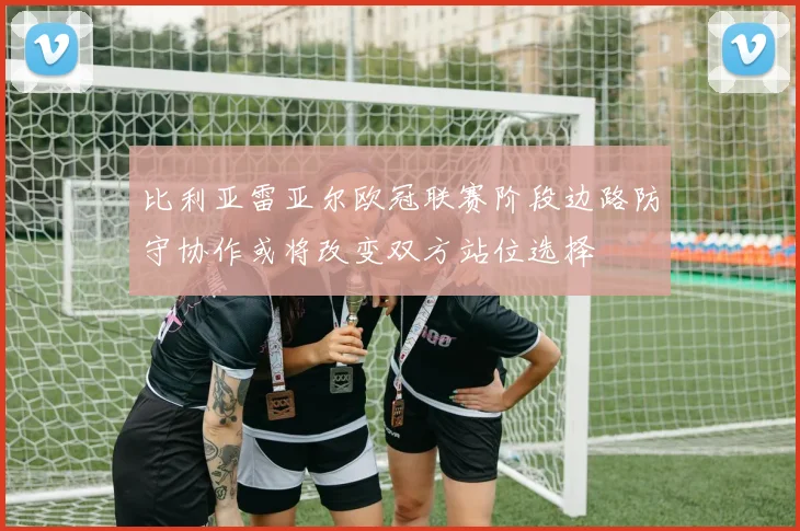 比利亚雷亚尔欧冠联赛阶段边路防守协作或将改变双方站位选择