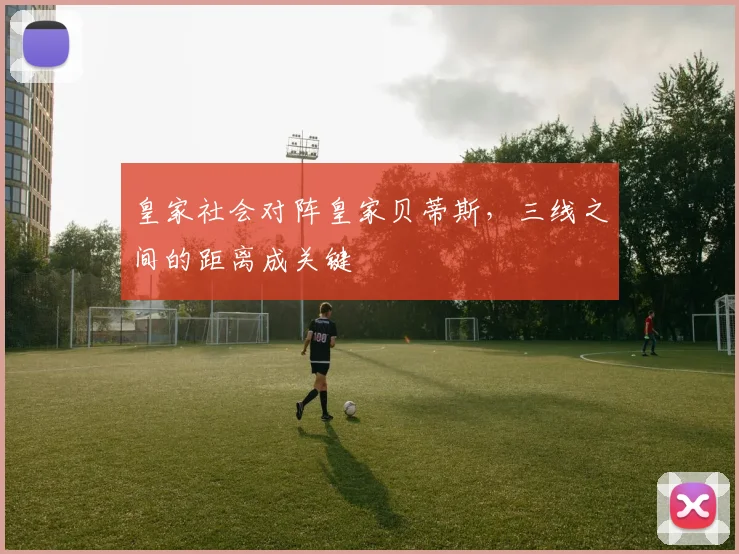 皇家社会对阵皇家贝蒂斯,三线之间的距离成关键