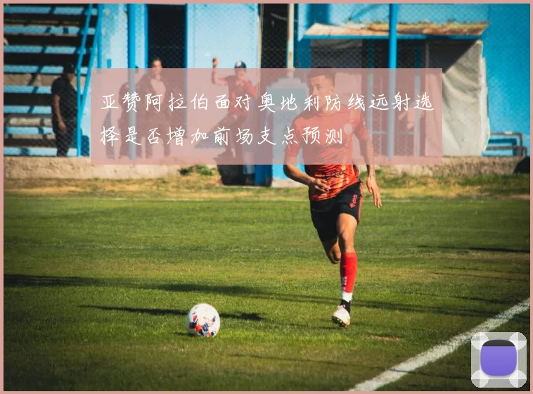 亚赞阿拉伯面对奥地利防线远射选择是否增加前场支点预测