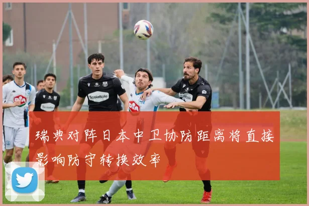 瑞典对阵日本中卫协防距离将直接影响防守转换效率