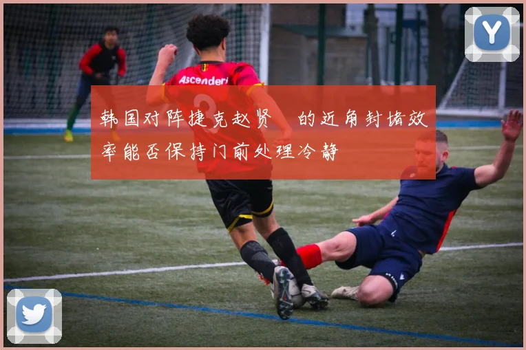 韩国对阵捷克赵贤祐的近角封堵效率能否保持门前处理冷静