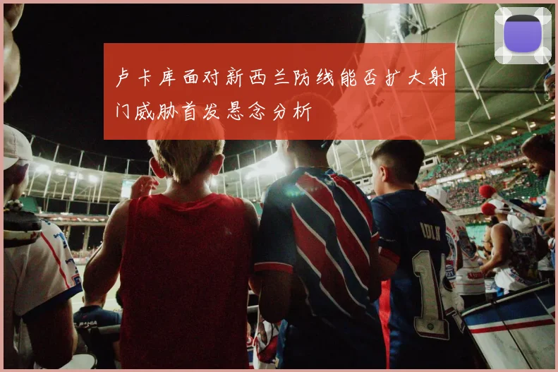 卢卡库面对新西兰防线能否扩大射门威胁首发悬念分析