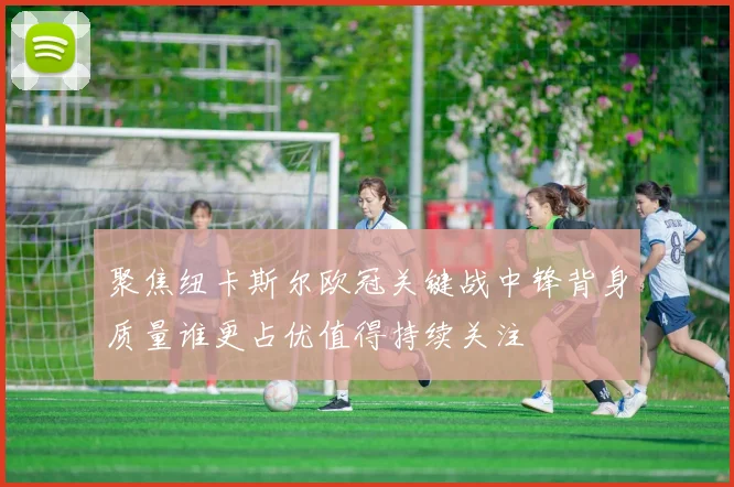 聚焦纽卡斯尔欧冠关键战中锋背身质量谁更占优值得持续关注