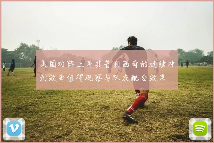 美国对阵土耳其普利西奇的连续冲刺效率值得观察与队友配合效果