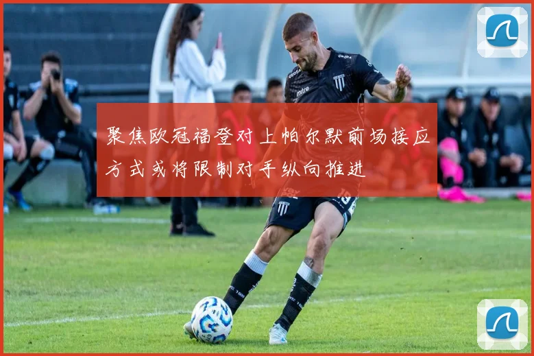 聚焦欧冠福登对上帕尔默前场接应方式或将限制对手纵向推进